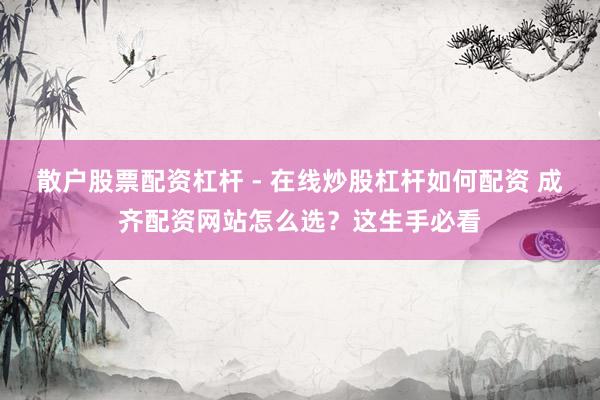 散户股票配资杠杆 - 在线炒股杠杆如何配资 成齐配资网站怎么选？这生手必看