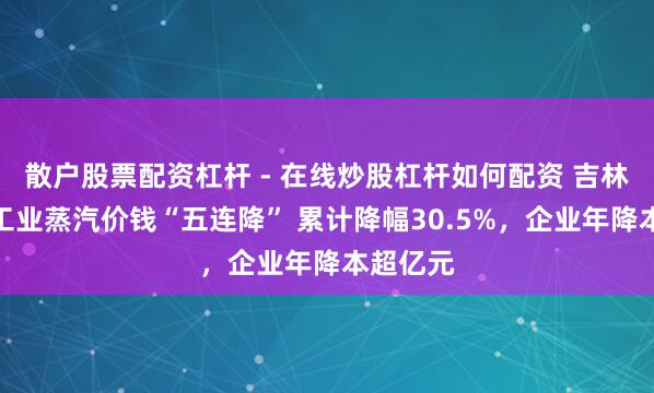 散户股票配资杠杆 - 在线炒股杠杆如何配资 吉林经开区工业蒸汽价钱“五连降” 累计降幅30.5%，企业年降本超亿元