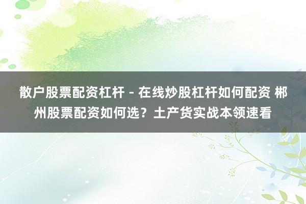 散户股票配资杠杆 - 在线炒股杠杆如何配资 郴州股票配资如何选？土产货实战本领速看
