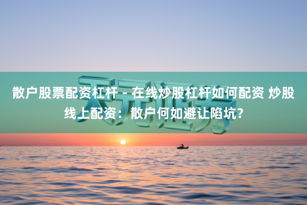 散户股票配资杠杆 - 在线炒股杠杆如何配资 炒股线上配资：散户何如避让陷坑？