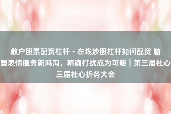 散户股票配资杠杆 - 在线炒股杠杆如何配资 脑机接口重塑表情服务新鸿沟，精确打扰成为可能｜第三届社心折务大会