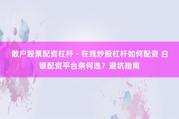 散户股票配资杠杆 - 在线炒股杠杆如何配资 白银配资平台奈何选？避坑指南