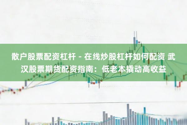 散户股票配资杠杆 - 在线炒股杠杆如何配资 武汉股票期货配资指南：低老本撬动高收益