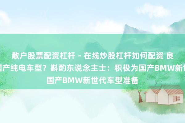 散户股票配资杠杆 - 在线炒股杠杆如何配资 良马停产整个国产纯电车型？斟酌东说念主士：积极为国产BMW新世代车型准备