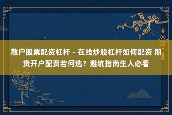 散户股票配资杠杆 - 在线炒股杠杆如何配资 期货开户配资若何选？避坑指南生人必看