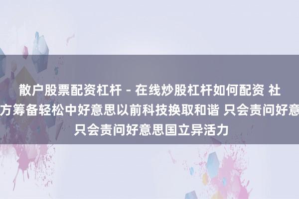 散户股票配资杠杆 - 在线炒股杠杆如何配资 社交部:好意思方筹备轻松中好意思以前科技换取和谐 只会责问好意思国立异活力