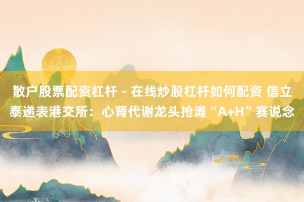 散户股票配资杠杆 - 在线炒股杠杆如何配资 信立泰递表港交所：心肾代谢龙头抢滩“A+H”赛说念