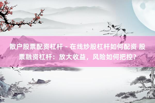 散户股票配资杠杆 - 在线炒股杠杆如何配资 股票融资杠杆：放大收益，风险如何把控？