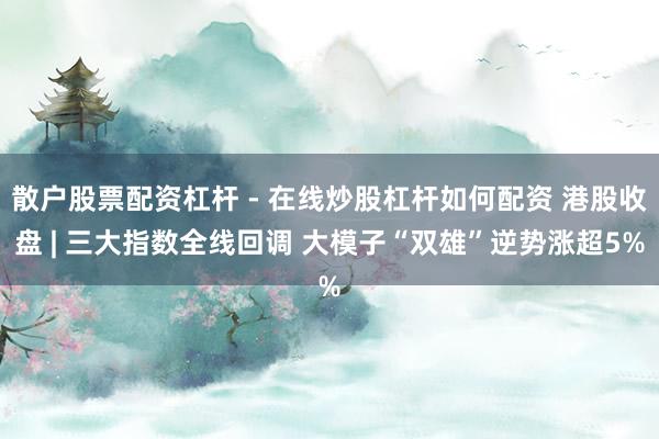 散户股票配资杠杆 - 在线炒股杠杆如何配资 港股收盘 | 三大指数全线回调 大模子“双雄”逆势涨超5%