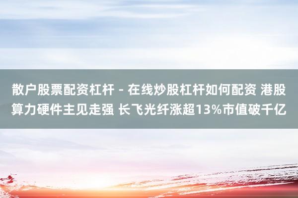 散户股票配资杠杆 - 在线炒股杠杆如何配资 港股算力硬件主见走强 长飞光纤涨超13%市值破千亿
