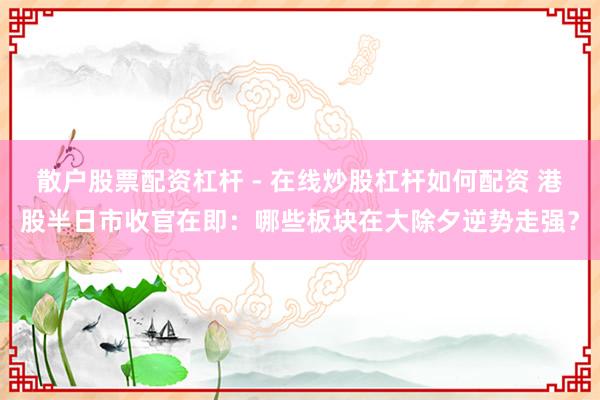 散户股票配资杠杆 - 在线炒股杠杆如何配资 港股半日市收官在即：哪些板块在大除夕逆势走强？