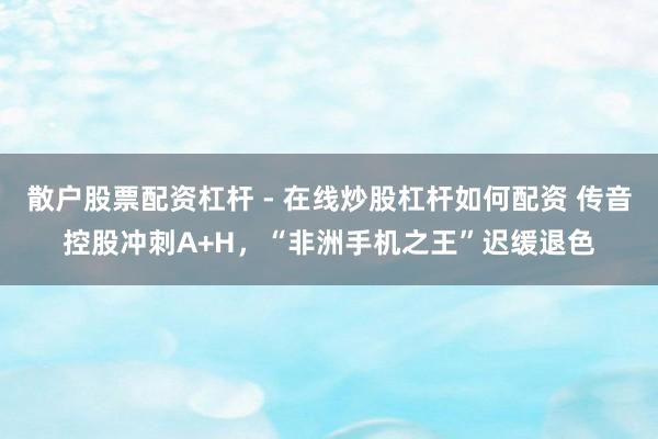 散户股票配资杠杆 - 在线炒股杠杆如何配资 传音控股冲刺A+H，“非洲手机之王”迟缓退色