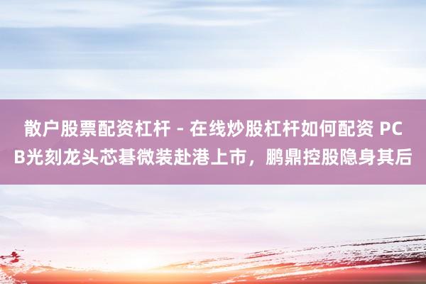 散户股票配资杠杆 - 在线炒股杠杆如何配资 PCB光刻龙头芯碁微装赴港上市，鹏鼎控股隐身其后