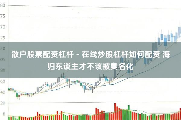 散户股票配资杠杆 - 在线炒股杠杆如何配资 海归东谈主才不该被臭名化