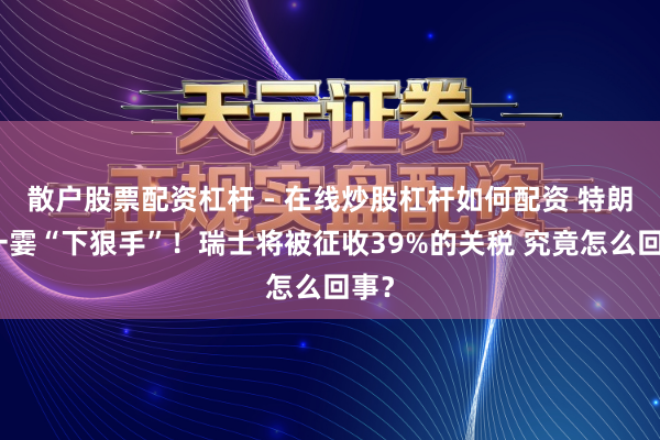 散户股票配资杠杆 - 在线炒股杠杆如何配资 特朗普一霎“下狠手”！瑞士将被征收39%的关税 究竟怎么回事？