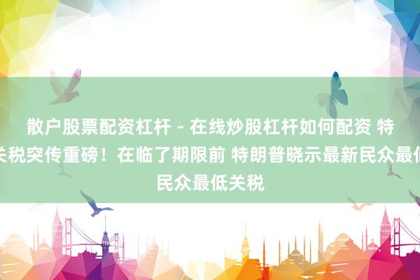 散户股票配资杠杆 - 在线炒股杠杆如何配资 特朗普关税突传重磅！在临了期限前 特朗普晓示最新民众最低关税